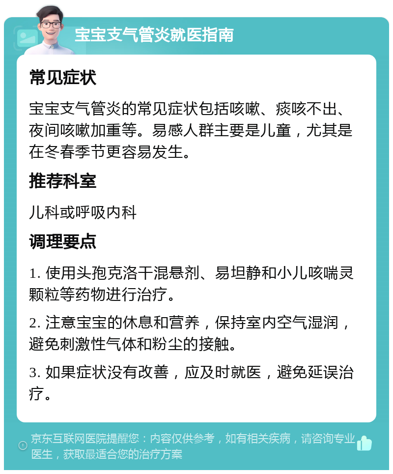 宝宝支气管炎就医指南 常见症状 宝宝支气管炎的常见症状包括咳嗽、痰咳不出、夜间咳嗽加重等。易感人群主要是儿童，尤其是在冬春季节更容易发生。 推荐科室 儿科或呼吸内科 调理要点 1. 使用头孢克洛干混悬剂、易坦静和小儿咳喘灵颗粒等药物进行治疗。 2. 注意宝宝的休息和营养，保持室内空气湿润，避免刺激性气体和粉尘的接触。 3. 如果症状没有改善，应及时就医，避免延误治疗。