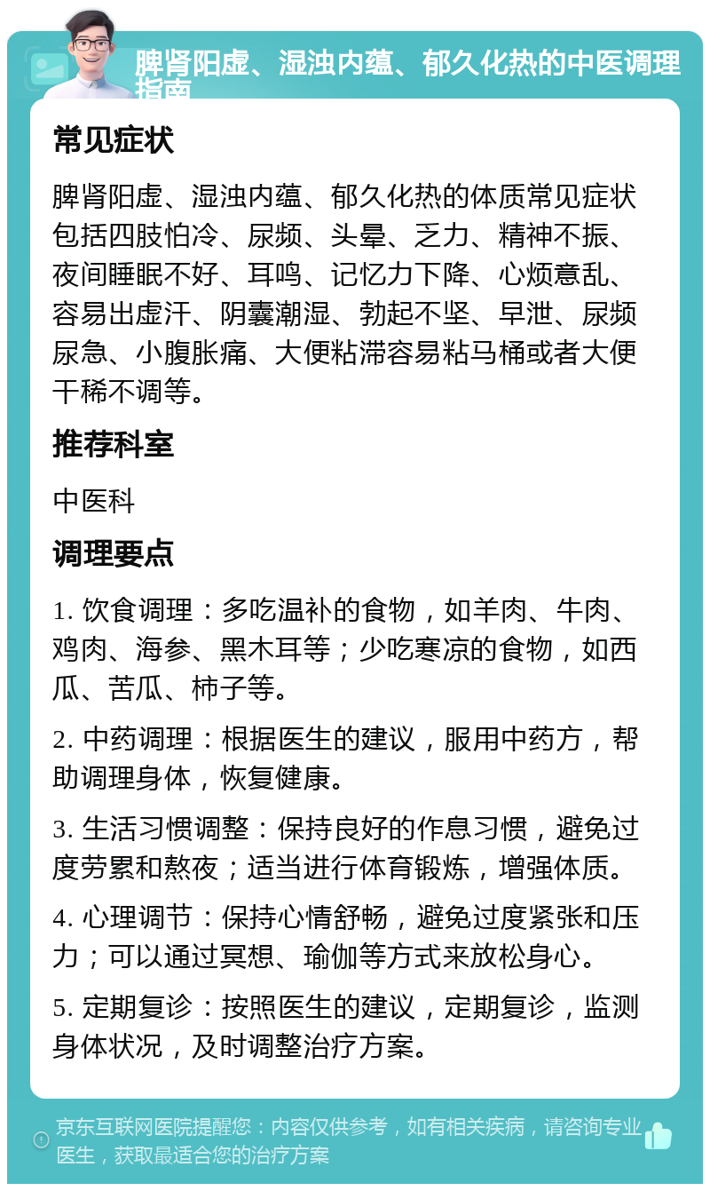 脾肾阳虚、湿浊内蕴、郁久化热的中医调理指南 常见症状 脾肾阳虚、湿浊内蕴、郁久化热的体质常见症状包括四肢怕冷、尿频、头晕、乏力、精神不振、夜间睡眠不好、耳鸣、记忆力下降、心烦意乱、容易出虚汗、阴囊潮湿、勃起不坚、早泄、尿频尿急、小腹胀痛、大便粘滞容易粘马桶或者大便干稀不调等。 推荐科室 中医科 调理要点 1. 饮食调理：多吃温补的食物，如羊肉、牛肉、鸡肉、海参、黑木耳等；少吃寒凉的食物，如西瓜、苦瓜、柿子等。 2. 中药调理：根据医生的建议，服用中药方，帮助调理身体，恢复健康。 3. 生活习惯调整：保持良好的作息习惯，避免过度劳累和熬夜；适当进行体育锻炼，增强体质。 4. 心理调节：保持心情舒畅，避免过度紧张和压力；可以通过冥想、瑜伽等方式来放松身心。 5. 定期复诊：按照医生的建议，定期复诊，监测身体状况，及时调整治疗方案。