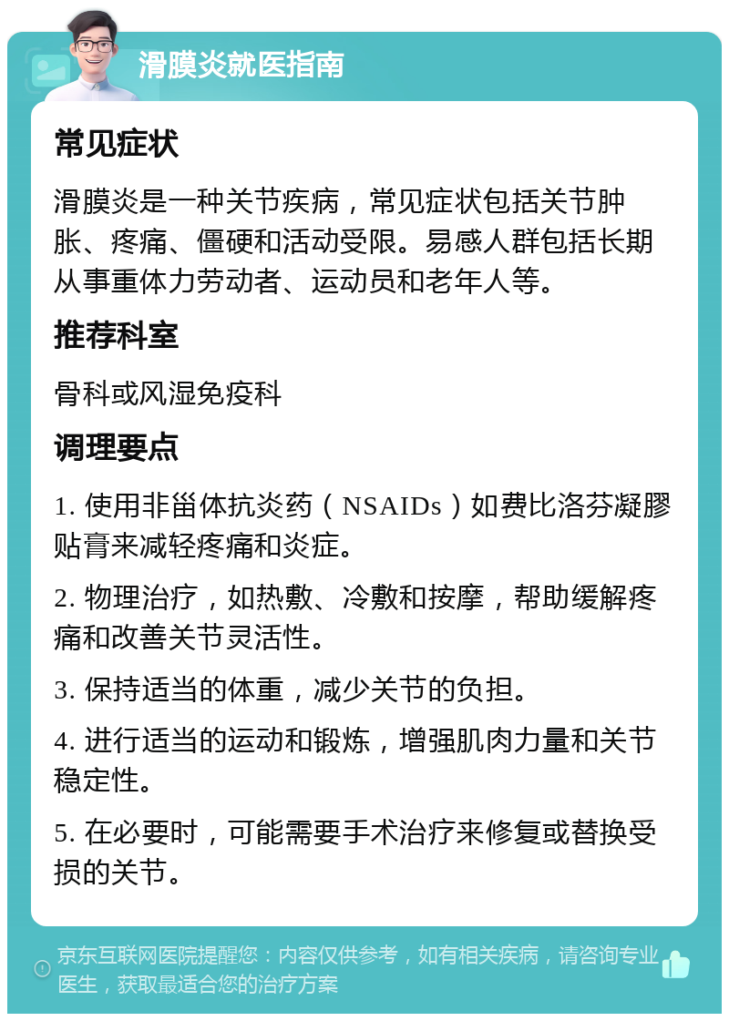 滑膜炎就医指南 常见症状 滑膜炎是一种关节疾病，常见症状包括关节肿胀、疼痛、僵硬和活动受限。易感人群包括长期从事重体力劳动者、运动员和老年人等。 推荐科室 骨科或风湿免疫科 调理要点 1. 使用非甾体抗炎药（NSAIDs）如费比洛芬凝膠贴膏来减轻疼痛和炎症。 2. 物理治疗，如热敷、冷敷和按摩，帮助缓解疼痛和改善关节灵活性。 3. 保持适当的体重，减少关节的负担。 4. 进行适当的运动和锻炼，增强肌肉力量和关节稳定性。 5. 在必要时，可能需要手术治疗来修复或替换受损的关节。