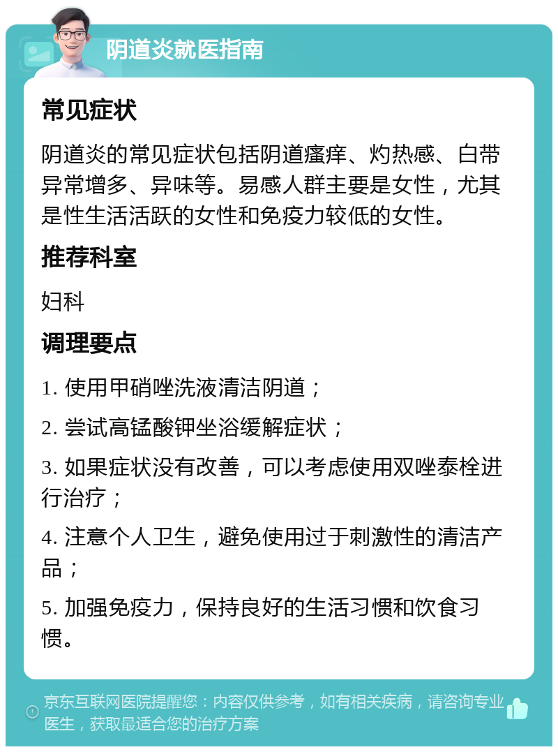 阴道炎就医指南 常见症状 阴道炎的常见症状包括阴道瘙痒、灼热感、白带异常增多、异味等。易感人群主要是女性，尤其是性生活活跃的女性和免疫力较低的女性。 推荐科室 妇科 调理要点 1. 使用甲硝唑洗液清洁阴道； 2. 尝试高锰酸钾坐浴缓解症状； 3. 如果症状没有改善，可以考虑使用双唑泰栓进行治疗； 4. 注意个人卫生，避免使用过于刺激性的清洁产品； 5. 加强免疫力，保持良好的生活习惯和饮食习惯。