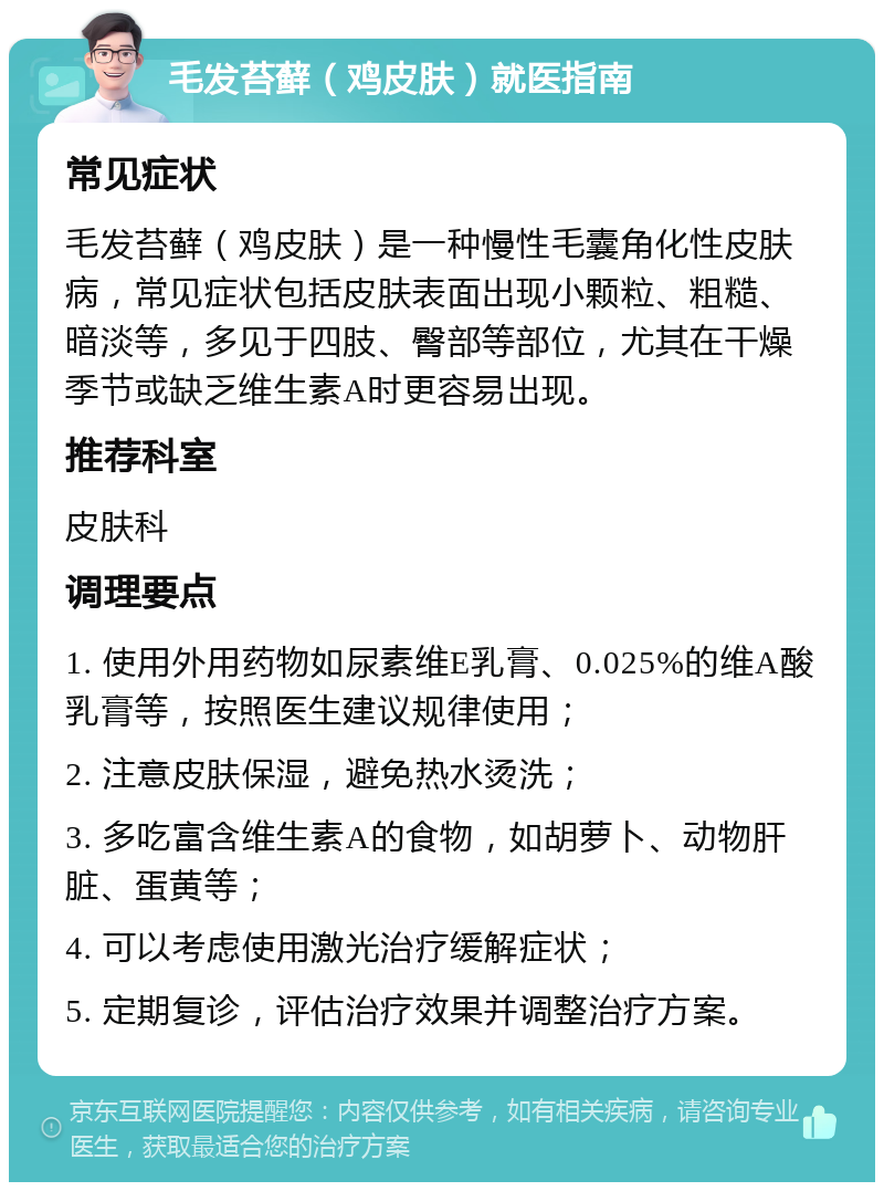 毛发苔藓（鸡皮肤）就医指南 常见症状 毛发苔藓（鸡皮肤）是一种慢性毛囊角化性皮肤病，常见症状包括皮肤表面出现小颗粒、粗糙、暗淡等，多见于四肢、臀部等部位，尤其在干燥季节或缺乏维生素A时更容易出现。 推荐科室 皮肤科 调理要点 1. 使用外用药物如尿素维E乳膏、0.025%的维A酸乳膏等，按照医生建议规律使用； 2. 注意皮肤保湿，避免热水烫洗； 3. 多吃富含维生素A的食物，如胡萝卜、动物肝脏、蛋黄等； 4. 可以考虑使用激光治疗缓解症状； 5. 定期复诊，评估治疗效果并调整治疗方案。