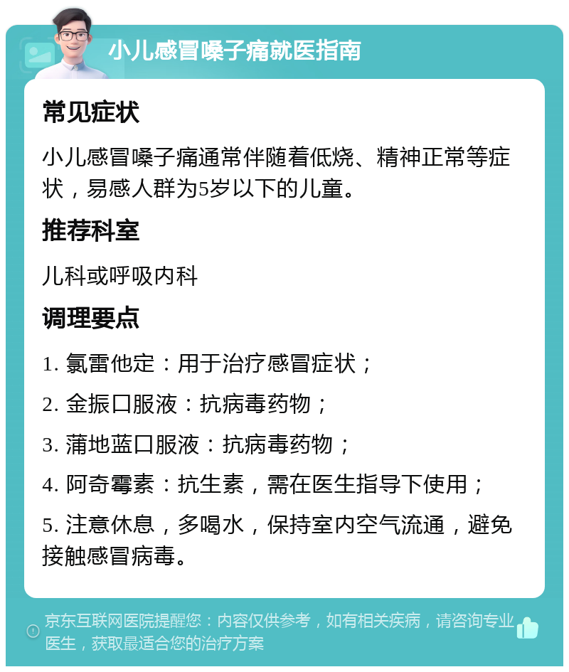 小儿感冒嗓子痛就医指南 常见症状 小儿感冒嗓子痛通常伴随着低烧、精神正常等症状，易感人群为5岁以下的儿童。 推荐科室 儿科或呼吸内科 调理要点 1. 氯雷他定：用于治疗感冒症状； 2. 金振口服液：抗病毒药物； 3. 蒲地蓝口服液：抗病毒药物； 4. 阿奇霉素：抗生素，需在医生指导下使用； 5. 注意休息，多喝水，保持室内空气流通，避免接触感冒病毒。