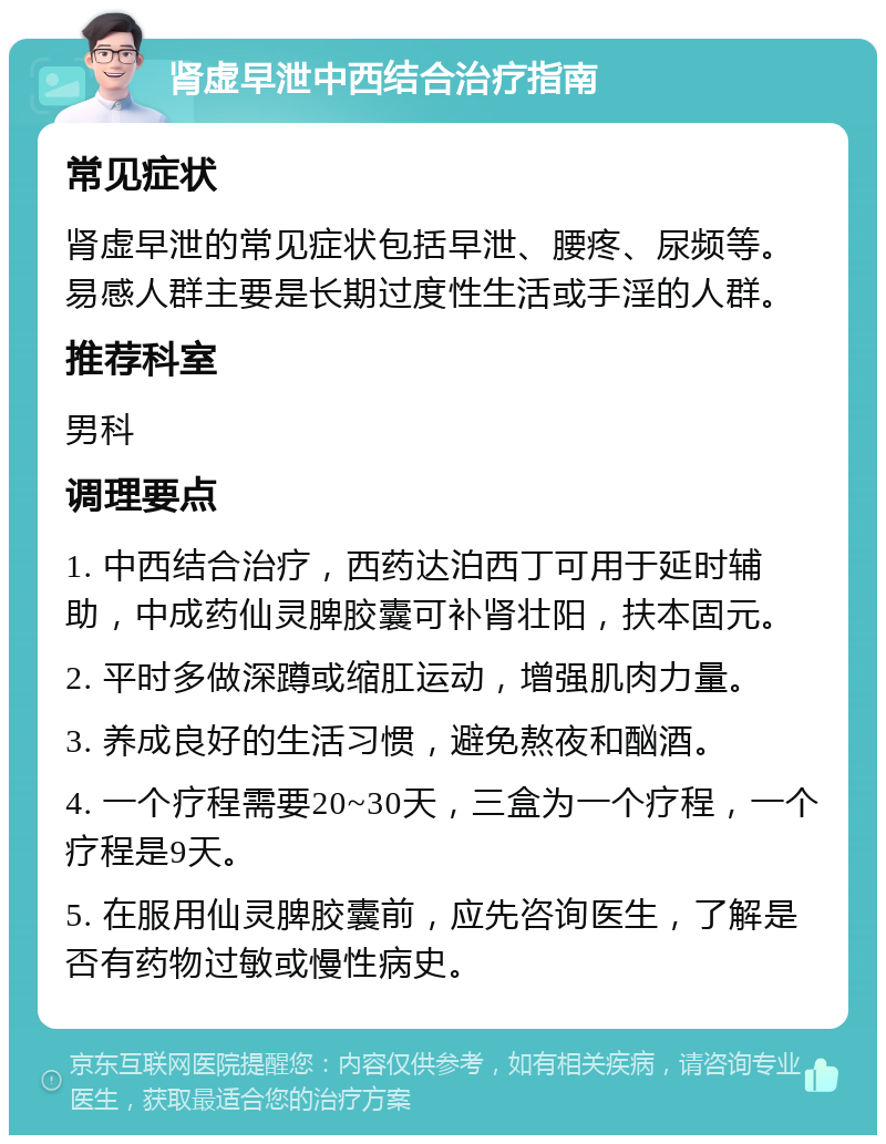 肾虚早泄中西结合治疗指南 常见症状 肾虚早泄的常见症状包括早泄、腰疼、尿频等。易感人群主要是长期过度性生活或手淫的人群。 推荐科室 男科 调理要点 1. 中西结合治疗，西药达泊西丁可用于延时辅助，中成药仙灵脾胶囊可补肾壮阳，扶本固元。 2. 平时多做深蹲或缩肛运动，增强肌肉力量。 3. 养成良好的生活习惯，避免熬夜和酗酒。 4. 一个疗程需要20~30天，三盒为一个疗程，一个疗程是9天。 5. 在服用仙灵脾胶囊前，应先咨询医生，了解是否有药物过敏或慢性病史。