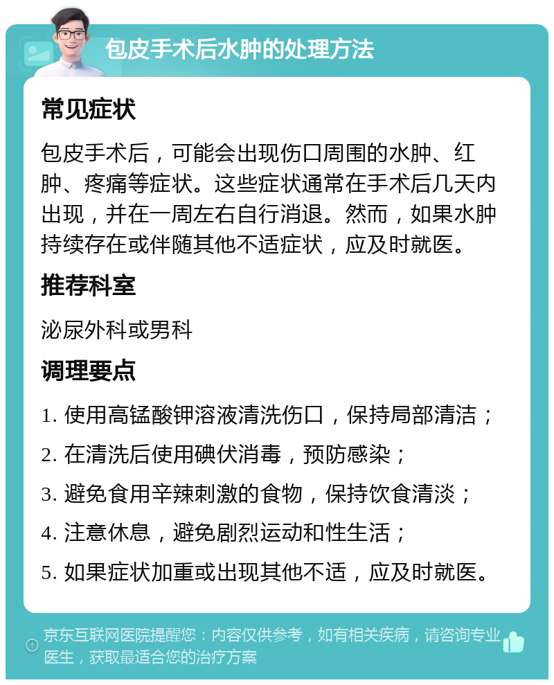 包皮手术后水肿的处理方法 常见症状 包皮手术后，可能会出现伤口周围的水肿、红肿、疼痛等症状。这些症状通常在手术后几天内出现，并在一周左右自行消退。然而，如果水肿持续存在或伴随其他不适症状，应及时就医。 推荐科室 泌尿外科或男科 调理要点 1. 使用高锰酸钾溶液清洗伤口，保持局部清洁； 2. 在清洗后使用碘伏消毒，预防感染； 3. 避免食用辛辣刺激的食物，保持饮食清淡； 4. 注意休息，避免剧烈运动和性生活； 5. 如果症状加重或出现其他不适，应及时就医。