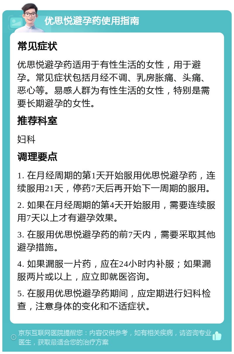 优思悦避孕药使用指南 常见症状 优思悦避孕药适用于有性生活的女性，用于避孕。常见症状包括月经不调、乳房胀痛、头痛、恶心等。易感人群为有性生活的女性，特别是需要长期避孕的女性。 推荐科室 妇科 调理要点 1. 在月经周期的第1天开始服用优思悦避孕药，连续服用21天，停药7天后再开始下一周期的服用。 2. 如果在月经周期的第4天开始服用，需要连续服用7天以上才有避孕效果。 3. 在服用优思悦避孕药的前7天内，需要采取其他避孕措施。 4. 如果漏服一片药，应在24小时内补服；如果漏服两片或以上，应立即就医咨询。 5. 在服用优思悦避孕药期间，应定期进行妇科检查，注意身体的变化和不适症状。