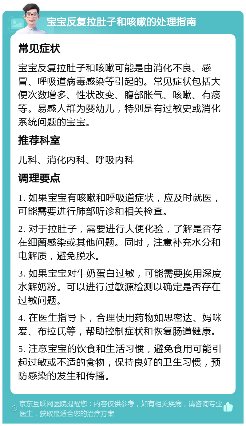 宝宝反复拉肚子和咳嗽的处理指南 常见症状 宝宝反复拉肚子和咳嗽可能是由消化不良、感冒、呼吸道病毒感染等引起的。常见症状包括大便次数增多、性状改变、腹部胀气、咳嗽、有痰等。易感人群为婴幼儿，特别是有过敏史或消化系统问题的宝宝。 推荐科室 儿科、消化内科、呼吸内科 调理要点 1. 如果宝宝有咳嗽和呼吸道症状，应及时就医，可能需要进行肺部听诊和相关检查。 2. 对于拉肚子，需要进行大便化验，了解是否存在细菌感染或其他问题。同时，注意补充水分和电解质，避免脱水。 3. 如果宝宝对牛奶蛋白过敏，可能需要换用深度水解奶粉。可以进行过敏源检测以确定是否存在过敏问题。 4. 在医生指导下，合理使用药物如思密达、妈咪爱、布拉氏等，帮助控制症状和恢复肠道健康。 5. 注意宝宝的饮食和生活习惯，避免食用可能引起过敏或不适的食物，保持良好的卫生习惯，预防感染的发生和传播。