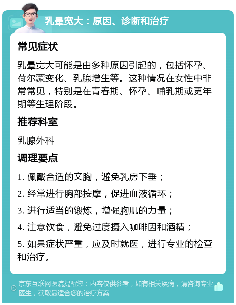 乳晕宽大：原因、诊断和治疗 常见症状 乳晕宽大可能是由多种原因引起的，包括怀孕、荷尔蒙变化、乳腺增生等。这种情况在女性中非常常见，特别是在青春期、怀孕、哺乳期或更年期等生理阶段。 推荐科室 乳腺外科 调理要点 1. 佩戴合适的文胸，避免乳房下垂； 2. 经常进行胸部按摩，促进血液循环； 3. 进行适当的锻炼，增强胸肌的力量； 4. 注意饮食，避免过度摄入咖啡因和酒精； 5. 如果症状严重，应及时就医，进行专业的检查和治疗。