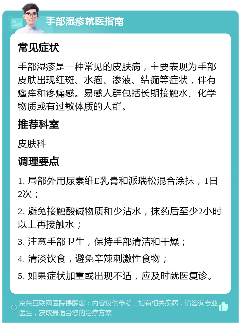 手部湿疹就医指南 常见症状 手部湿疹是一种常见的皮肤病，主要表现为手部皮肤出现红斑、水疱、渗液、结痂等症状，伴有瘙痒和疼痛感。易感人群包括长期接触水、化学物质或有过敏体质的人群。 推荐科室 皮肤科 调理要点 1. 局部外用尿素维E乳膏和派瑞松混合涂抹，1日2次； 2. 避免接触酸碱物质和少沾水，抹药后至少2小时以上再接触水； 3. 注意手部卫生，保持手部清洁和干燥； 4. 清淡饮食，避免辛辣刺激性食物； 5. 如果症状加重或出现不适，应及时就医复诊。