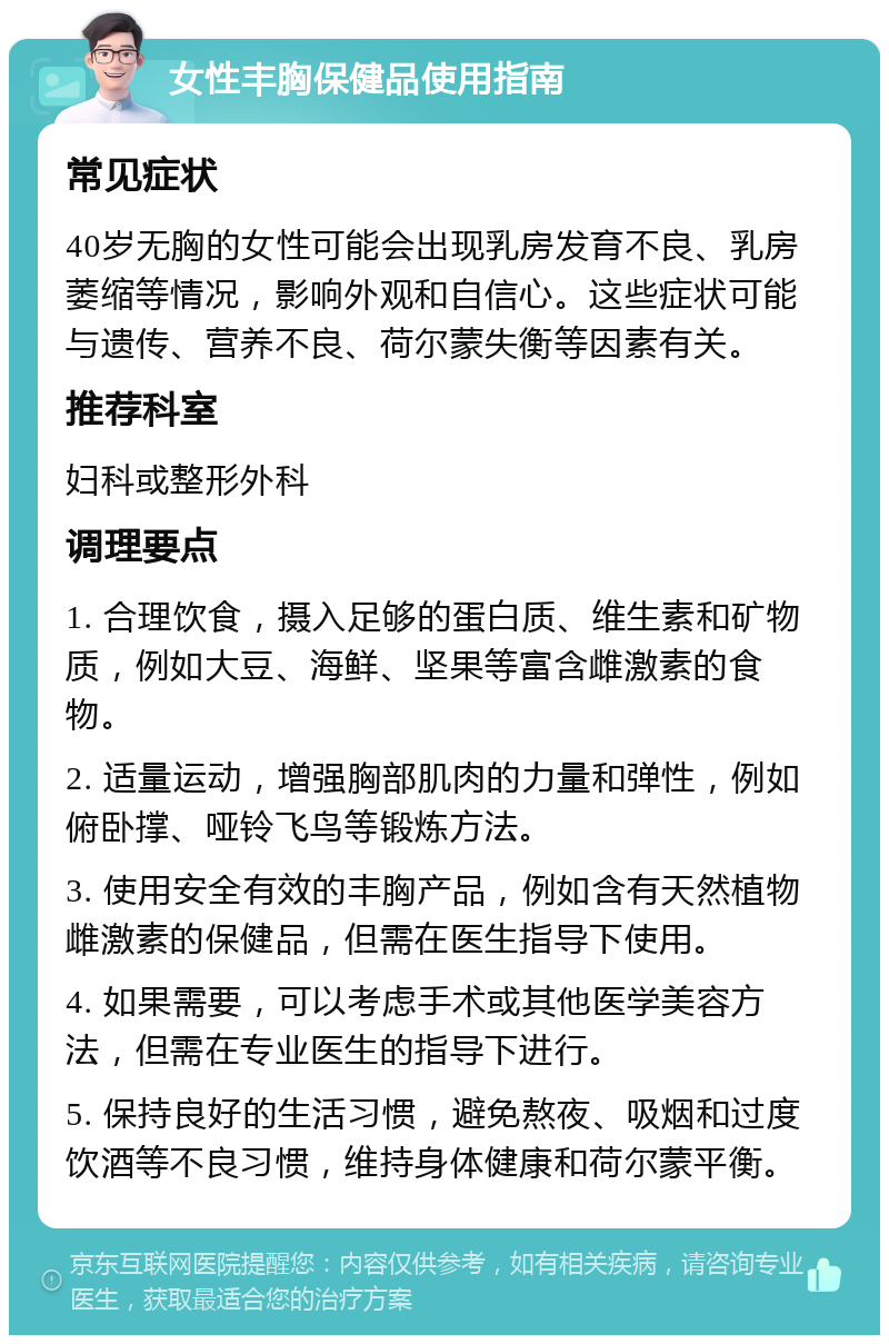 女性丰胸保健品使用指南 常见症状 40岁无胸的女性可能会出现乳房发育不良、乳房萎缩等情况，影响外观和自信心。这些症状可能与遗传、营养不良、荷尔蒙失衡等因素有关。 推荐科室 妇科或整形外科 调理要点 1. 合理饮食，摄入足够的蛋白质、维生素和矿物质，例如大豆、海鲜、坚果等富含雌激素的食物。 2. 适量运动，增强胸部肌肉的力量和弹性，例如俯卧撑、哑铃飞鸟等锻炼方法。 3. 使用安全有效的丰胸产品，例如含有天然植物雌激素的保健品，但需在医生指导下使用。 4. 如果需要，可以考虑手术或其他医学美容方法，但需在专业医生的指导下进行。 5. 保持良好的生活习惯，避免熬夜、吸烟和过度饮酒等不良习惯，维持身体健康和荷尔蒙平衡。