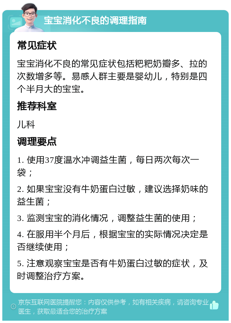 宝宝消化不良的调理指南 常见症状 宝宝消化不良的常见症状包括粑粑奶瓣多、拉的次数增多等。易感人群主要是婴幼儿，特别是四个半月大的宝宝。 推荐科室 儿科 调理要点 1. 使用37度温水冲调益生菌，每日两次每次一袋； 2. 如果宝宝没有牛奶蛋白过敏，建议选择奶味的益生菌； 3. 监测宝宝的消化情况，调整益生菌的使用； 4. 在服用半个月后，根据宝宝的实际情况决定是否继续使用； 5. 注意观察宝宝是否有牛奶蛋白过敏的症状，及时调整治疗方案。