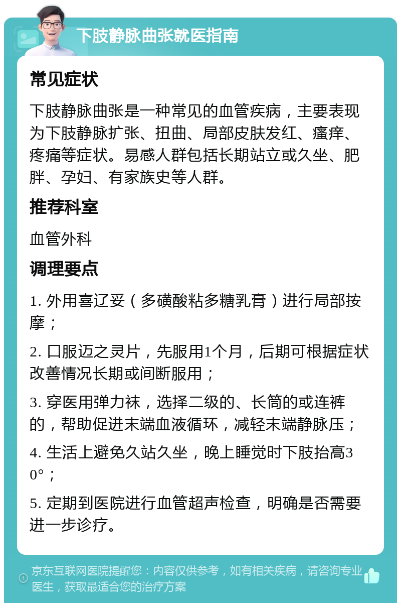 下肢静脉曲张就医指南 常见症状 下肢静脉曲张是一种常见的血管疾病，主要表现为下肢静脉扩张、扭曲、局部皮肤发红、瘙痒、疼痛等症状。易感人群包括长期站立或久坐、肥胖、孕妇、有家族史等人群。 推荐科室 血管外科 调理要点 1. 外用喜辽妥（多磺酸粘多糖乳膏）进行局部按摩； 2. 口服迈之灵片，先服用1个月，后期可根据症状改善情况长期或间断服用； 3. 穿医用弹力袜，选择二级的、长筒的或连裤的，帮助促进末端血液循环，减轻末端静脉压； 4. 生活上避免久站久坐，晚上睡觉时下肢抬高30°； 5. 定期到医院进行血管超声检查，明确是否需要进一步诊疗。