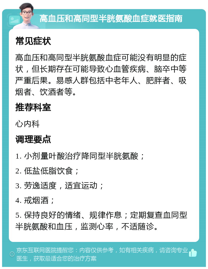 高血压和高同型半胱氨酸血症就医指南 常见症状 高血压和高同型半胱氨酸血症可能没有明显的症状，但长期存在可能导致心血管疾病、脑卒中等严重后果。易感人群包括中老年人、肥胖者、吸烟者、饮酒者等。 推荐科室 心内科 调理要点 1. 小剂量叶酸治疗降同型半胱氨酸； 2. 低盐低脂饮食； 3. 劳逸适度，适宜运动； 4. 戒烟酒； 5. 保持良好的情绪、规律作息；定期复查血同型半胱氨酸和血压，监测心率，不适随诊。