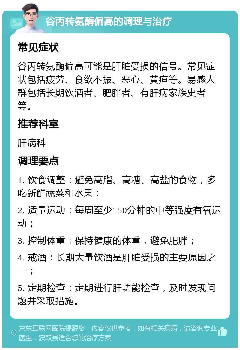 谷丙转氨酶偏高的调理与治疗 常见症状 谷丙转氨酶偏高可能是肝脏受损的信号。常见症状包括疲劳、食欲不振、恶心、黄疸等。易感人群包括长期饮酒者、肥胖者、有肝病家族史者等。 推荐科室 肝病科 调理要点 1. 饮食调整：避免高脂、高糖、高盐的食物，多吃新鲜蔬菜和水果； 2. 适量运动：每周至少150分钟的中等强度有氧运动； 3. 控制体重：保持健康的体重，避免肥胖； 4. 戒酒：长期大量饮酒是肝脏受损的主要原因之一； 5. 定期检查：定期进行肝功能检查，及时发现问题并采取措施。