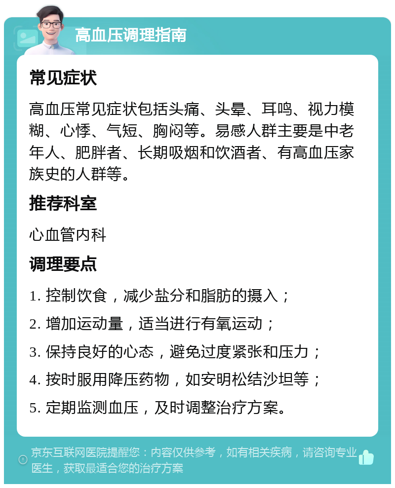 高血压调理指南 常见症状 高血压常见症状包括头痛、头晕、耳鸣、视力模糊、心悸、气短、胸闷等。易感人群主要是中老年人、肥胖者、长期吸烟和饮酒者、有高血压家族史的人群等。 推荐科室 心血管内科 调理要点 1. 控制饮食，减少盐分和脂肪的摄入； 2. 增加运动量，适当进行有氧运动； 3. 保持良好的心态，避免过度紧张和压力； 4. 按时服用降压药物，如安明松结沙坦等； 5. 定期监测血压，及时调整治疗方案。