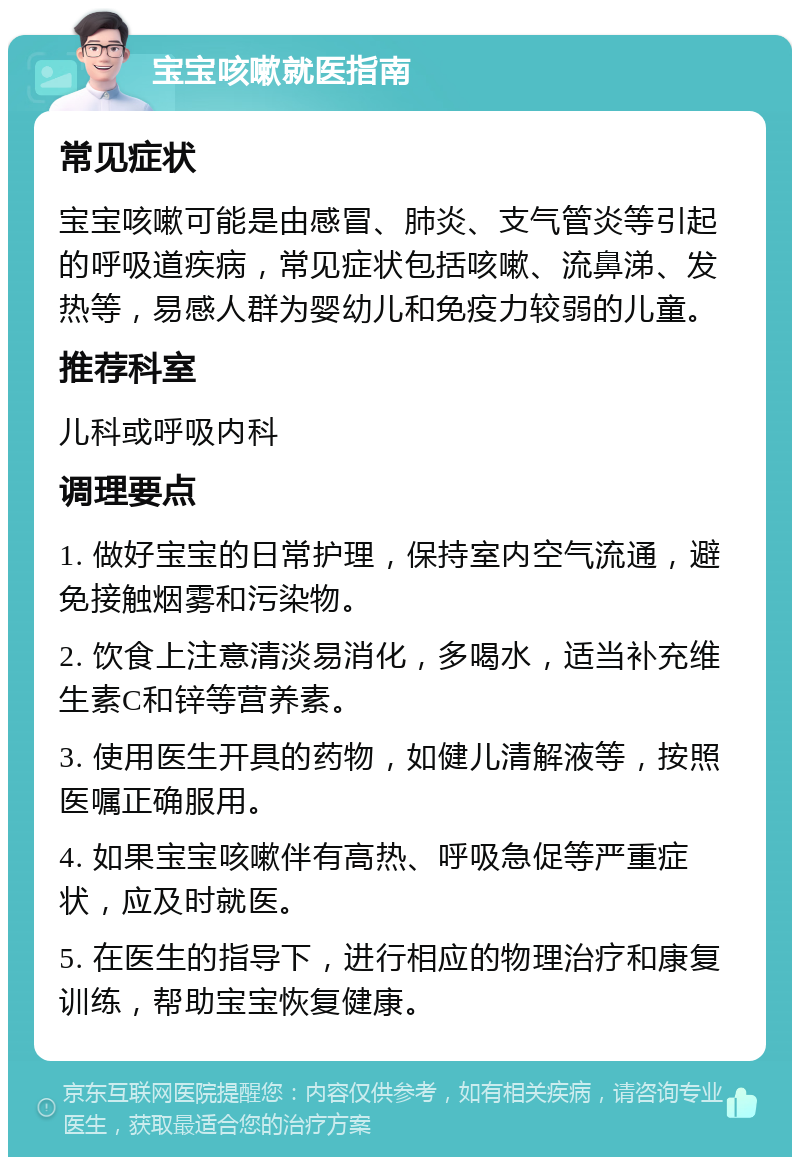 宝宝咳嗽就医指南 常见症状 宝宝咳嗽可能是由感冒、肺炎、支气管炎等引起的呼吸道疾病，常见症状包括咳嗽、流鼻涕、发热等，易感人群为婴幼儿和免疫力较弱的儿童。 推荐科室 儿科或呼吸内科 调理要点 1. 做好宝宝的日常护理，保持室内空气流通，避免接触烟雾和污染物。 2. 饮食上注意清淡易消化，多喝水，适当补充维生素C和锌等营养素。 3. 使用医生开具的药物，如健儿清解液等，按照医嘱正确服用。 4. 如果宝宝咳嗽伴有高热、呼吸急促等严重症状，应及时就医。 5. 在医生的指导下，进行相应的物理治疗和康复训练，帮助宝宝恢复健康。