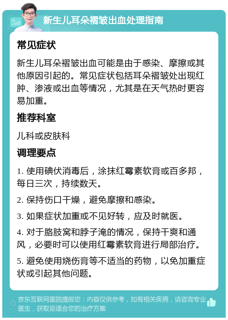 新生儿耳朵褶皱出血处理指南 常见症状 新生儿耳朵褶皱出血可能是由于感染、摩擦或其他原因引起的。常见症状包括耳朵褶皱处出现红肿、渗液或出血等情况，尤其是在天气热时更容易加重。 推荐科室 儿科或皮肤科 调理要点 1. 使用碘伏消毒后，涂抹红霉素软膏或百多邦，每日三次，持续数天。 2. 保持伤口干燥，避免摩擦和感染。 3. 如果症状加重或不见好转，应及时就医。 4. 对于胳肢窝和脖子淹的情况，保持干爽和通风，必要时可以使用红霉素软膏进行局部治疗。 5. 避免使用烧伤膏等不适当的药物，以免加重症状或引起其他问题。