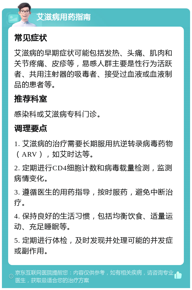 艾滋病用药指南 常见症状 艾滋病的早期症状可能包括发热、头痛、肌肉和关节疼痛、皮疹等，易感人群主要是性行为活跃者、共用注射器的吸毒者、接受过血液或血液制品的患者等。 推荐科室 感染科或艾滋病专科门诊。 调理要点 1. 艾滋病的治疗需要长期服用抗逆转录病毒药物（ARV），如艾时达等。 2. 定期进行CD4细胞计数和病毒载量检测，监测病情变化。 3. 遵循医生的用药指导，按时服药，避免中断治疗。 4. 保持良好的生活习惯，包括均衡饮食、适量运动、充足睡眠等。 5. 定期进行体检，及时发现并处理可能的并发症或副作用。