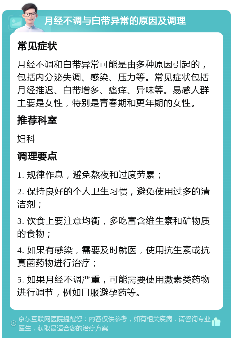 月经不调与白带异常的原因及调理 常见症状 月经不调和白带异常可能是由多种原因引起的，包括内分泌失调、感染、压力等。常见症状包括月经推迟、白带增多、瘙痒、异味等。易感人群主要是女性，特别是青春期和更年期的女性。 推荐科室 妇科 调理要点 1. 规律作息，避免熬夜和过度劳累； 2. 保持良好的个人卫生习惯，避免使用过多的清洁剂； 3. 饮食上要注意均衡，多吃富含维生素和矿物质的食物； 4. 如果有感染，需要及时就医，使用抗生素或抗真菌药物进行治疗； 5. 如果月经不调严重，可能需要使用激素类药物进行调节，例如口服避孕药等。