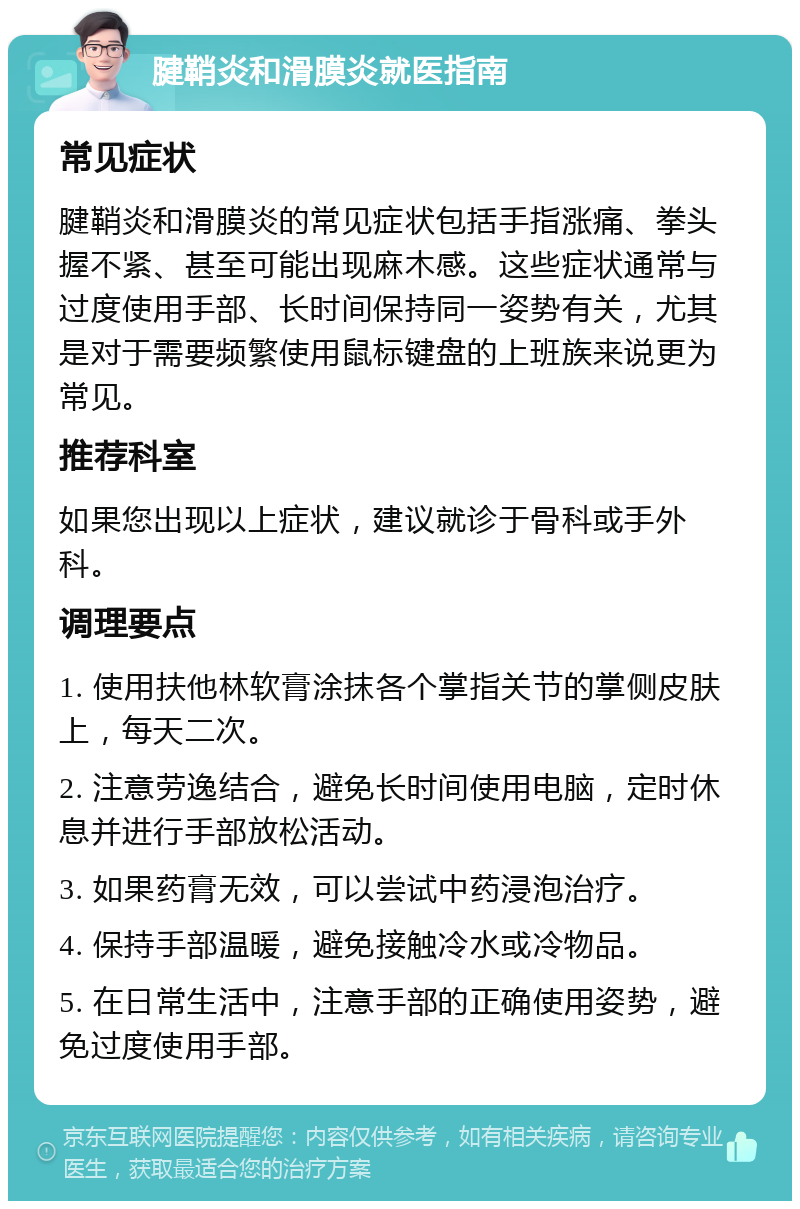 腱鞘炎和滑膜炎就医指南 常见症状 腱鞘炎和滑膜炎的常见症状包括手指涨痛、拳头握不紧、甚至可能出现麻木感。这些症状通常与过度使用手部、长时间保持同一姿势有关，尤其是对于需要频繁使用鼠标键盘的上班族来说更为常见。 推荐科室 如果您出现以上症状，建议就诊于骨科或手外科。 调理要点 1. 使用扶他林软膏涂抹各个掌指关节的掌侧皮肤上，每天二次。 2. 注意劳逸结合，避免长时间使用电脑，定时休息并进行手部放松活动。 3. 如果药膏无效，可以尝试中药浸泡治疗。 4. 保持手部温暖，避免接触冷水或冷物品。 5. 在日常生活中，注意手部的正确使用姿势，避免过度使用手部。