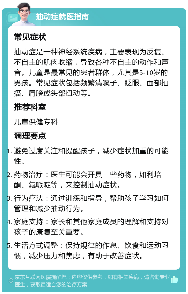 抽动症就医指南 常见症状 抽动症是一种神经系统疾病，主要表现为反复、不自主的肌肉收缩，导致各种不自主的动作和声音。儿童是最常见的患者群体，尤其是5-10岁的男孩。常见症状包括频繁清嗓子、眨眼、面部抽搐、肩膀或头部扭动等。 推荐科室 儿童保健专科 调理要点 避免过度关注和提醒孩子，减少症状加重的可能性。 药物治疗：医生可能会开具一些药物，如利培酮、氟哌啶等，来控制抽动症状。 行为疗法：通过训练和指导，帮助孩子学习如何管理和减少抽动行为。 家庭支持：家长和其他家庭成员的理解和支持对孩子的康复至关重要。 生活方式调整：保持规律的作息、饮食和运动习惯，减少压力和焦虑，有助于改善症状。