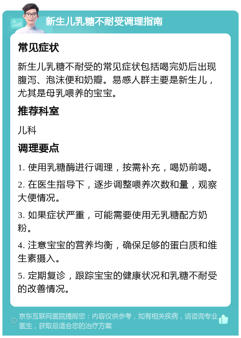 新生儿乳糖不耐受调理指南 常见症状 新生儿乳糖不耐受的常见症状包括喝完奶后出现腹泻、泡沫便和奶瓣。易感人群主要是新生儿，尤其是母乳喂养的宝宝。 推荐科室 儿科 调理要点 1. 使用乳糖酶进行调理，按需补充，喝奶前喝。 2. 在医生指导下，逐步调整喂养次数和量，观察大便情况。 3. 如果症状严重，可能需要使用无乳糖配方奶粉。 4. 注意宝宝的营养均衡，确保足够的蛋白质和维生素摄入。 5. 定期复诊，跟踪宝宝的健康状况和乳糖不耐受的改善情况。