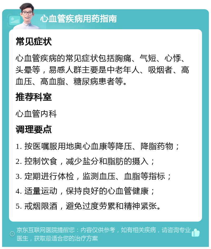 心血管疾病用药指南 常见症状 心血管疾病的常见症状包括胸痛、气短、心悸、头晕等，易感人群主要是中老年人、吸烟者、高血压、高血脂、糖尿病患者等。 推荐科室 心血管内科 调理要点 1. 按医嘱服用地奥心血康等降压、降脂药物； 2. 控制饮食，减少盐分和脂肪的摄入； 3. 定期进行体检，监测血压、血脂等指标； 4. 适量运动，保持良好的心血管健康； 5. 戒烟限酒，避免过度劳累和精神紧张。