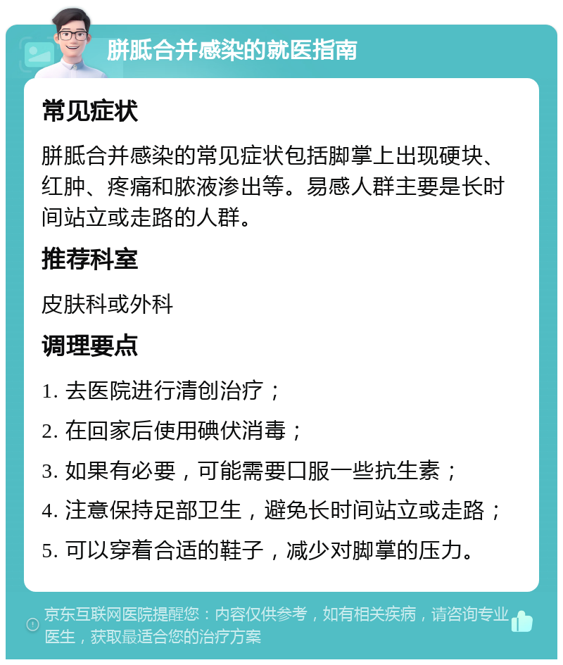 胼胝合并感染的就医指南 常见症状 胼胝合并感染的常见症状包括脚掌上出现硬块、红肿、疼痛和脓液渗出等。易感人群主要是长时间站立或走路的人群。 推荐科室 皮肤科或外科 调理要点 1. 去医院进行清创治疗； 2. 在回家后使用碘伏消毒； 3. 如果有必要，可能需要口服一些抗生素； 4. 注意保持足部卫生，避免长时间站立或走路； 5. 可以穿着合适的鞋子，减少对脚掌的压力。