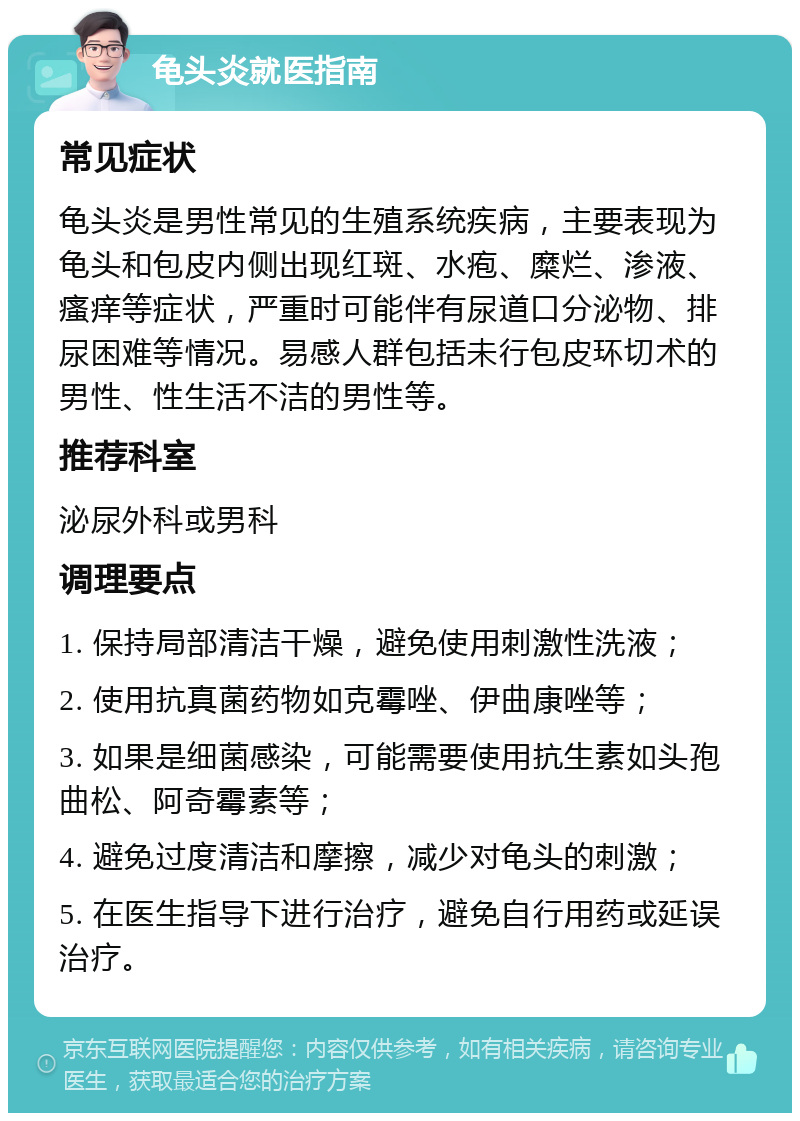 龟头炎就医指南 常见症状 龟头炎是男性常见的生殖系统疾病，主要表现为龟头和包皮内侧出现红斑、水疱、糜烂、渗液、瘙痒等症状，严重时可能伴有尿道口分泌物、排尿困难等情况。易感人群包括未行包皮环切术的男性、性生活不洁的男性等。 推荐科室 泌尿外科或男科 调理要点 1. 保持局部清洁干燥，避免使用刺激性洗液； 2. 使用抗真菌药物如克霉唑、伊曲康唑等； 3. 如果是细菌感染，可能需要使用抗生素如头孢曲松、阿奇霉素等； 4. 避免过度清洁和摩擦，减少对龟头的刺激； 5. 在医生指导下进行治疗，避免自行用药或延误治疗。