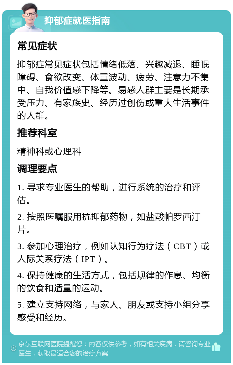 抑郁症就医指南 常见症状 抑郁症常见症状包括情绪低落、兴趣减退、睡眠障碍、食欲改变、体重波动、疲劳、注意力不集中、自我价值感下降等。易感人群主要是长期承受压力、有家族史、经历过创伤或重大生活事件的人群。 推荐科室 精神科或心理科 调理要点 1. 寻求专业医生的帮助，进行系统的治疗和评估。 2. 按照医嘱服用抗抑郁药物，如盐酸帕罗西汀片。 3. 参加心理治疗，例如认知行为疗法（CBT）或人际关系疗法（IPT）。 4. 保持健康的生活方式，包括规律的作息、均衡的饮食和适量的运动。 5. 建立支持网络，与家人、朋友或支持小组分享感受和经历。