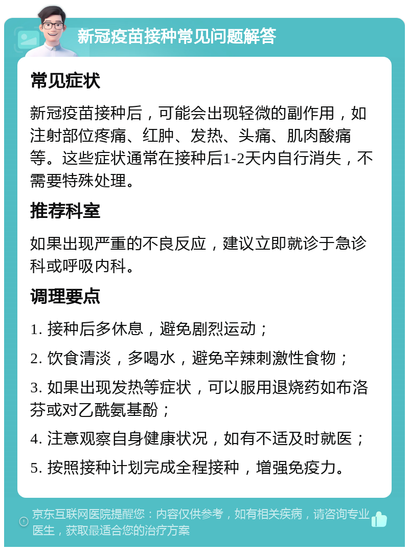 新冠疫苗接种常见问题解答 常见症状 新冠疫苗接种后，可能会出现轻微的副作用，如注射部位疼痛、红肿、发热、头痛、肌肉酸痛等。这些症状通常在接种后1-2天内自行消失，不需要特殊处理。 推荐科室 如果出现严重的不良反应，建议立即就诊于急诊科或呼吸内科。 调理要点 1. 接种后多休息，避免剧烈运动； 2. 饮食清淡，多喝水，避免辛辣刺激性食物； 3. 如果出现发热等症状，可以服用退烧药如布洛芬或对乙酰氨基酚； 4. 注意观察自身健康状况，如有不适及时就医； 5. 按照接种计划完成全程接种，增强免疫力。