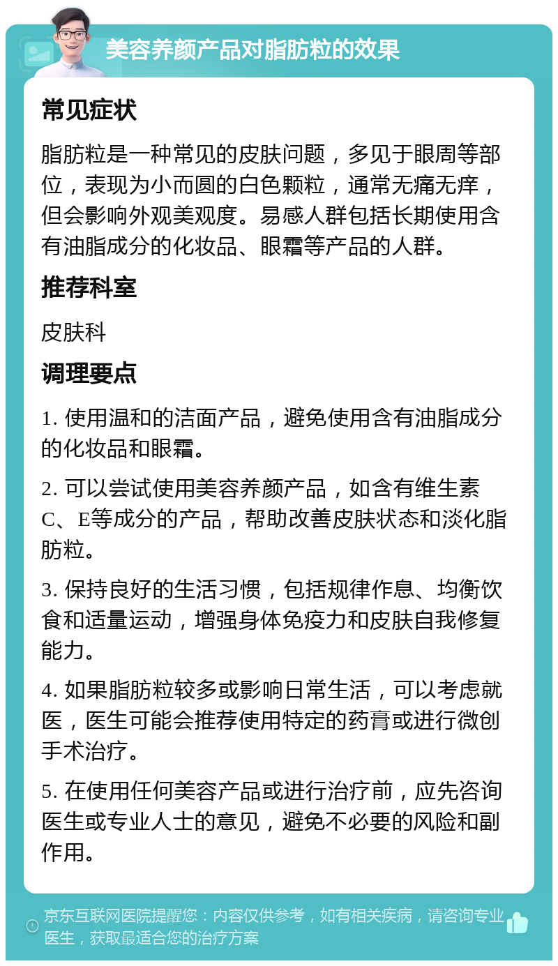 美容养颜产品对脂肪粒的效果 常见症状 脂肪粒是一种常见的皮肤问题，多见于眼周等部位，表现为小而圆的白色颗粒，通常无痛无痒，但会影响外观美观度。易感人群包括长期使用含有油脂成分的化妆品、眼霜等产品的人群。 推荐科室 皮肤科 调理要点 1. 使用温和的洁面产品，避免使用含有油脂成分的化妆品和眼霜。 2. 可以尝试使用美容养颜产品，如含有维生素C、E等成分的产品，帮助改善皮肤状态和淡化脂肪粒。 3. 保持良好的生活习惯，包括规律作息、均衡饮食和适量运动，增强身体免疫力和皮肤自我修复能力。 4. 如果脂肪粒较多或影响日常生活，可以考虑就医，医生可能会推荐使用特定的药膏或进行微创手术治疗。 5. 在使用任何美容产品或进行治疗前，应先咨询医生或专业人士的意见，避免不必要的风险和副作用。