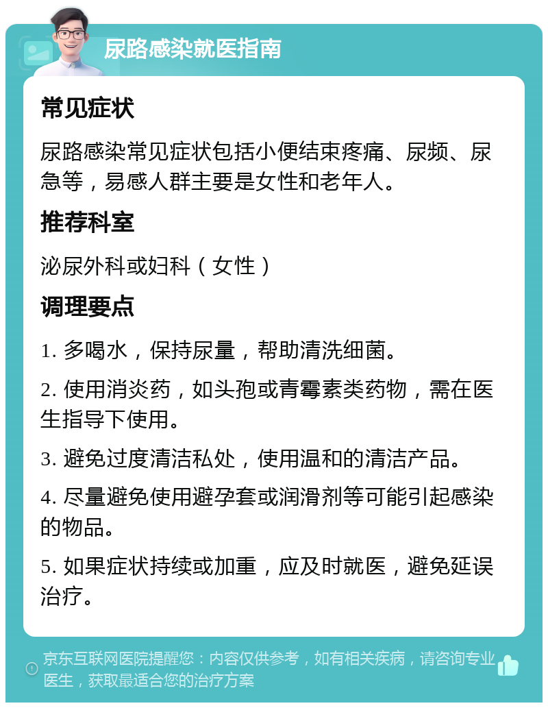 尿路感染就医指南 常见症状 尿路感染常见症状包括小便结束疼痛、尿频、尿急等，易感人群主要是女性和老年人。 推荐科室 泌尿外科或妇科（女性） 调理要点 1. 多喝水，保持尿量，帮助清洗细菌。 2. 使用消炎药，如头孢或青霉素类药物，需在医生指导下使用。 3. 避免过度清洁私处，使用温和的清洁产品。 4. 尽量避免使用避孕套或润滑剂等可能引起感染的物品。 5. 如果症状持续或加重，应及时就医，避免延误治疗。