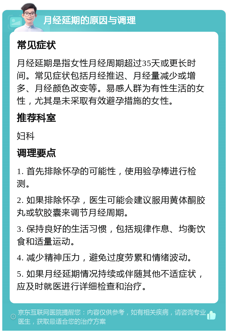 月经延期的原因与调理 常见症状 月经延期是指女性月经周期超过35天或更长时间。常见症状包括月经推迟、月经量减少或增多、月经颜色改变等。易感人群为有性生活的女性，尤其是未采取有效避孕措施的女性。 推荐科室 妇科 调理要点 1. 首先排除怀孕的可能性，使用验孕棒进行检测。 2. 如果排除怀孕，医生可能会建议服用黄体酮胶丸或软胶囊来调节月经周期。 3. 保持良好的生活习惯，包括规律作息、均衡饮食和适量运动。 4. 减少精神压力，避免过度劳累和情绪波动。 5. 如果月经延期情况持续或伴随其他不适症状，应及时就医进行详细检查和治疗。