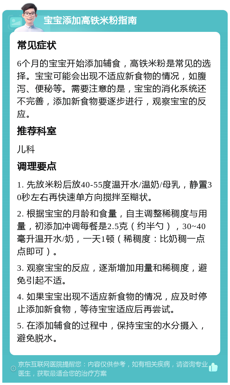 宝宝添加高铁米粉指南 常见症状 6个月的宝宝开始添加辅食，高铁米粉是常见的选择。宝宝可能会出现不适应新食物的情况，如腹泻、便秘等。需要注意的是，宝宝的消化系统还不完善，添加新食物要逐步进行，观察宝宝的反应。 推荐科室 儿科 调理要点 1. 先放米粉后放40-55度温开水/温奶/母乳，静置30秒左右再快速单方向搅拌至糊状。 2. 根据宝宝的月龄和食量，自主调整稀稠度与用量，初添加冲调每餐是2.5克（约半勺），30~40毫升温开水/奶，一天1顿（稀稠度：比奶稠一点点即可）。 3. 观察宝宝的反应，逐渐增加用量和稀稠度，避免引起不适。 4. 如果宝宝出现不适应新食物的情况，应及时停止添加新食物，等待宝宝适应后再尝试。 5. 在添加辅食的过程中，保持宝宝的水分摄入，避免脱水。