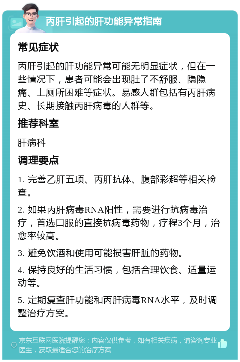 丙肝引起的肝功能异常指南 常见症状 丙肝引起的肝功能异常可能无明显症状，但在一些情况下，患者可能会出现肚子不舒服、隐隐痛、上厕所困难等症状。易感人群包括有丙肝病史、长期接触丙肝病毒的人群等。 推荐科室 肝病科 调理要点 1. 完善乙肝五项、丙肝抗体、腹部彩超等相关检查。 2. 如果丙肝病毒RNA阳性，需要进行抗病毒治疗，首选口服的直接抗病毒药物，疗程3个月，治愈率较高。 3. 避免饮酒和使用可能损害肝脏的药物。 4. 保持良好的生活习惯，包括合理饮食、适量运动等。 5. 定期复查肝功能和丙肝病毒RNA水平，及时调整治疗方案。