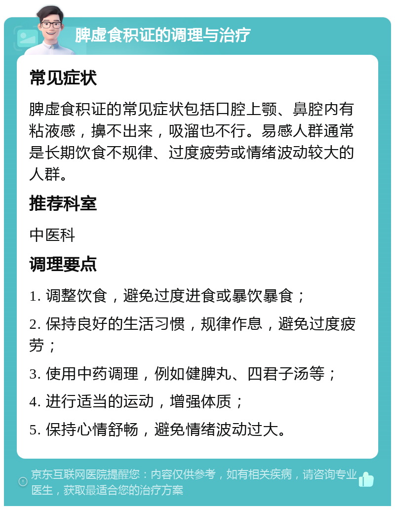 脾虚食积证的调理与治疗 常见症状 脾虚食积证的常见症状包括口腔上颚、鼻腔内有粘液感，擤不出来，吸溜也不行。易感人群通常是长期饮食不规律、过度疲劳或情绪波动较大的人群。 推荐科室 中医科 调理要点 1. 调整饮食，避免过度进食或暴饮暴食； 2. 保持良好的生活习惯，规律作息，避免过度疲劳； 3. 使用中药调理，例如健脾丸、四君子汤等； 4. 进行适当的运动，增强体质； 5. 保持心情舒畅，避免情绪波动过大。