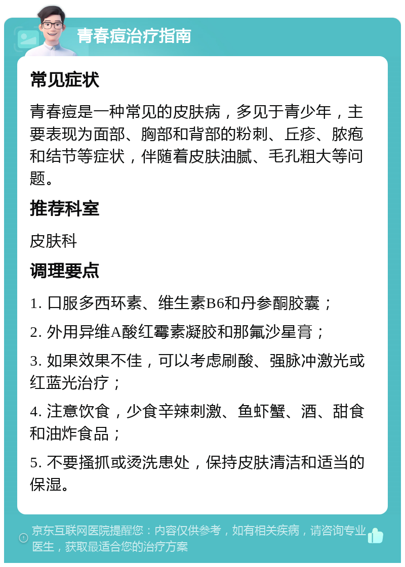 青春痘治疗指南 常见症状 青春痘是一种常见的皮肤病，多见于青少年，主要表现为面部、胸部和背部的粉刺、丘疹、脓疱和结节等症状，伴随着皮肤油腻、毛孔粗大等问题。 推荐科室 皮肤科 调理要点 1. 口服多西环素、维生素B6和丹参酮胶囊； 2. 外用异维A酸红霉素凝胶和那氟沙星膏； 3. 如果效果不佳，可以考虑刷酸、强脉冲激光或红蓝光治疗； 4. 注意饮食，少食辛辣刺激、鱼虾蟹、酒、甜食和油炸食品； 5. 不要搔抓或烫洗患处，保持皮肤清洁和适当的保湿。