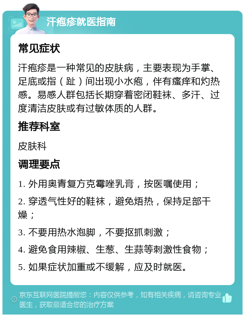 汗疱疹就医指南 常见症状 汗疱疹是一种常见的皮肤病，主要表现为手掌、足底或指（趾）间出现小水疱，伴有瘙痒和灼热感。易感人群包括长期穿着密闭鞋袜、多汗、过度清洁皮肤或有过敏体质的人群。 推荐科室 皮肤科 调理要点 1. 外用奥青复方克霉唑乳膏，按医嘱使用； 2. 穿透气性好的鞋袜，避免焐热，保持足部干燥； 3. 不要用热水泡脚，不要抠抓刺激； 4. 避免食用辣椒、生葱、生蒜等刺激性食物； 5. 如果症状加重或不缓解，应及时就医。