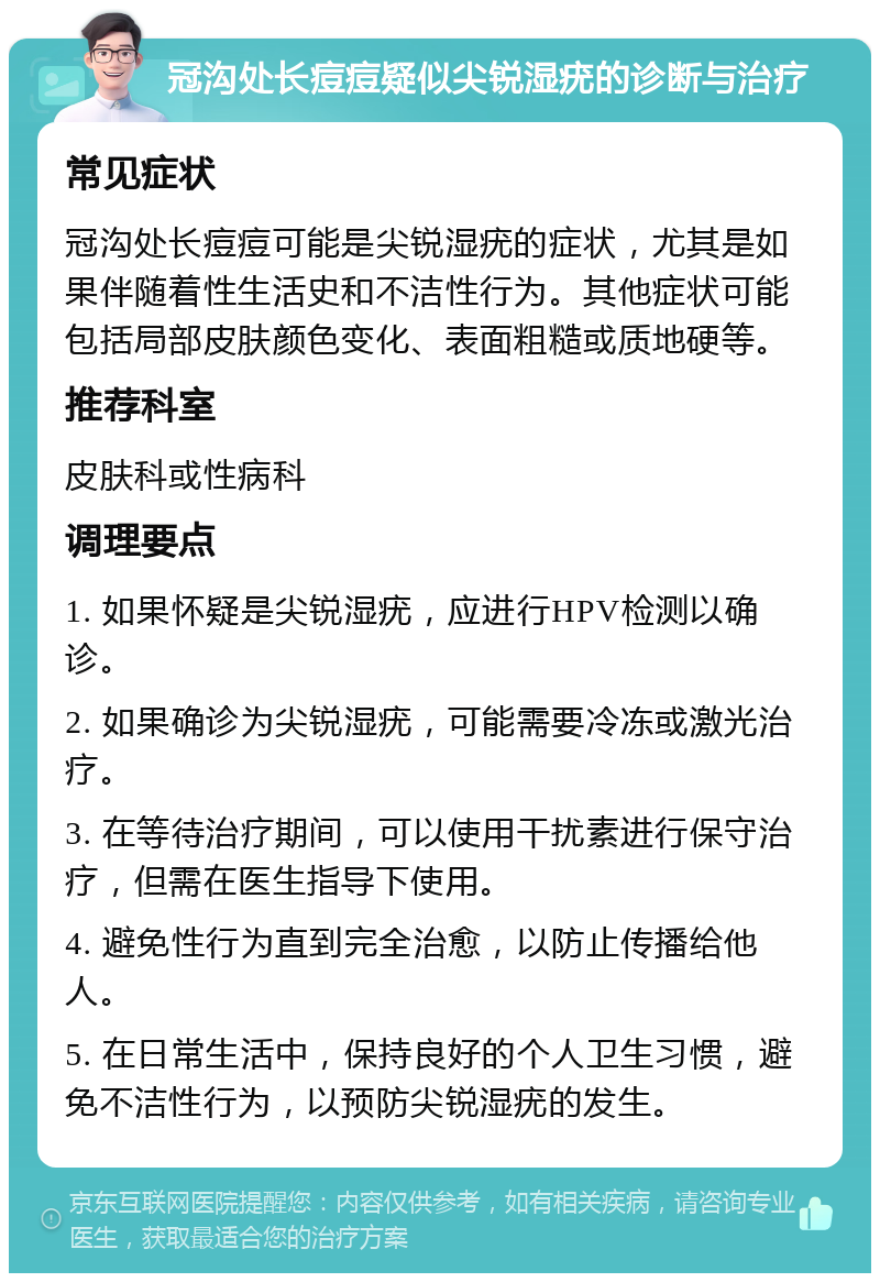 冠沟处长痘痘疑似尖锐湿疣的诊断与治疗 常见症状 冠沟处长痘痘可能是尖锐湿疣的症状，尤其是如果伴随着性生活史和不洁性行为。其他症状可能包括局部皮肤颜色变化、表面粗糙或质地硬等。 推荐科室 皮肤科或性病科 调理要点 1. 如果怀疑是尖锐湿疣，应进行HPV检测以确诊。 2. 如果确诊为尖锐湿疣，可能需要冷冻或激光治疗。 3. 在等待治疗期间，可以使用干扰素进行保守治疗，但需在医生指导下使用。 4. 避免性行为直到完全治愈，以防止传播给他人。 5. 在日常生活中，保持良好的个人卫生习惯，避免不洁性行为，以预防尖锐湿疣的发生。