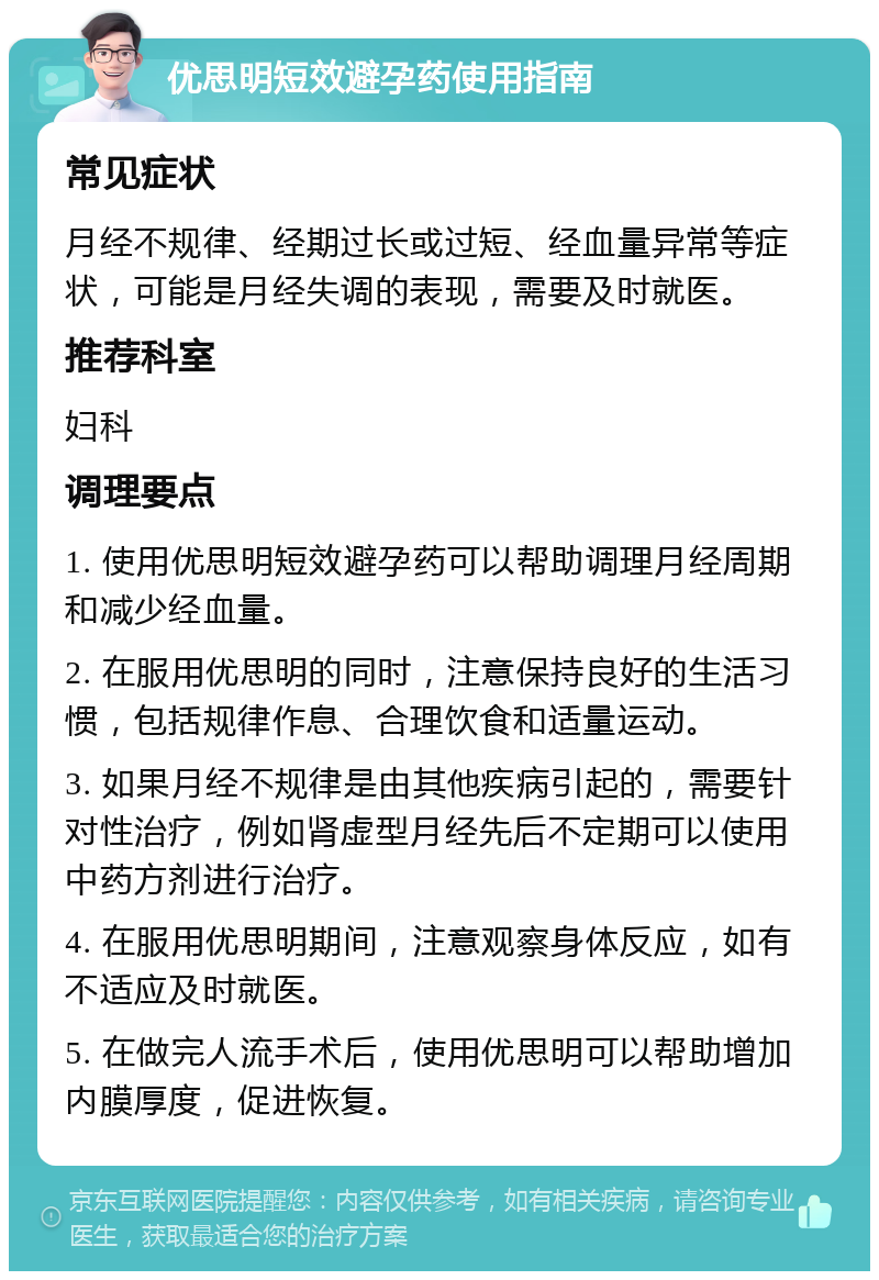 优思明短效避孕药使用指南 常见症状 月经不规律、经期过长或过短、经血量异常等症状，可能是月经失调的表现，需要及时就医。 推荐科室 妇科 调理要点 1. 使用优思明短效避孕药可以帮助调理月经周期和减少经血量。 2. 在服用优思明的同时，注意保持良好的生活习惯，包括规律作息、合理饮食和适量运动。 3. 如果月经不规律是由其他疾病引起的，需要针对性治疗，例如肾虚型月经先后不定期可以使用中药方剂进行治疗。 4. 在服用优思明期间，注意观察身体反应，如有不适应及时就医。 5. 在做完人流手术后，使用优思明可以帮助增加内膜厚度，促进恢复。