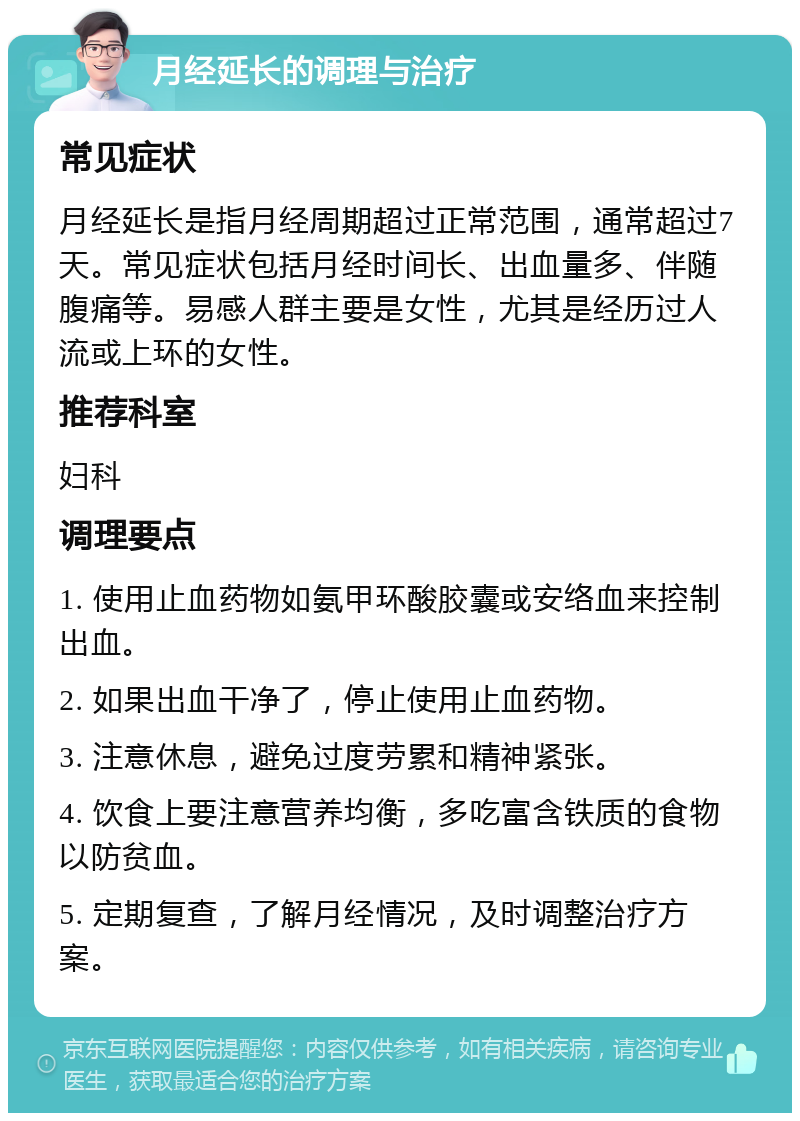 月经延长的调理与治疗 常见症状 月经延长是指月经周期超过正常范围，通常超过7天。常见症状包括月经时间长、出血量多、伴随腹痛等。易感人群主要是女性，尤其是经历过人流或上环的女性。 推荐科室 妇科 调理要点 1. 使用止血药物如氨甲环酸胶囊或安络血来控制出血。 2. 如果出血干净了，停止使用止血药物。 3. 注意休息，避免过度劳累和精神紧张。 4. 饮食上要注意营养均衡，多吃富含铁质的食物以防贫血。 5. 定期复查，了解月经情况，及时调整治疗方案。