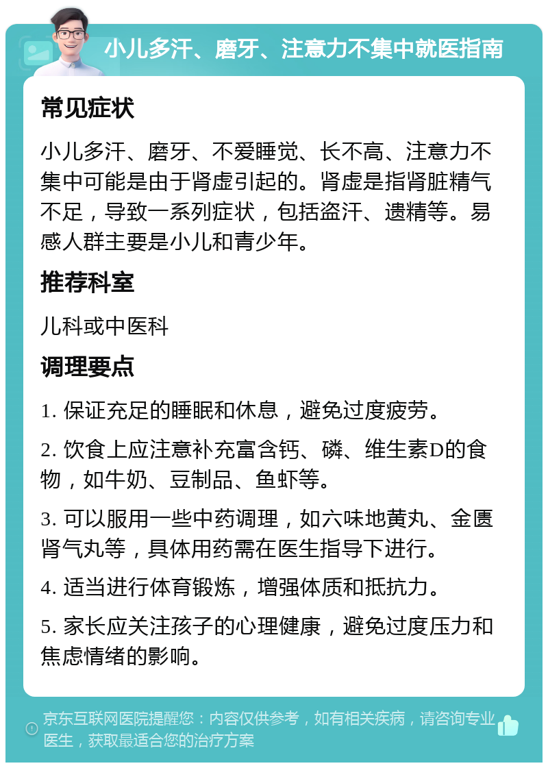 小儿多汗、磨牙、注意力不集中就医指南 常见症状 小儿多汗、磨牙、不爱睡觉、长不高、注意力不集中可能是由于肾虚引起的。肾虚是指肾脏精气不足，导致一系列症状，包括盗汗、遗精等。易感人群主要是小儿和青少年。 推荐科室 儿科或中医科 调理要点 1. 保证充足的睡眠和休息，避免过度疲劳。 2. 饮食上应注意补充富含钙、磷、维生素D的食物，如牛奶、豆制品、鱼虾等。 3. 可以服用一些中药调理，如六味地黄丸、金匮肾气丸等，具体用药需在医生指导下进行。 4. 适当进行体育锻炼，增强体质和抵抗力。 5. 家长应关注孩子的心理健康，避免过度压力和焦虑情绪的影响。