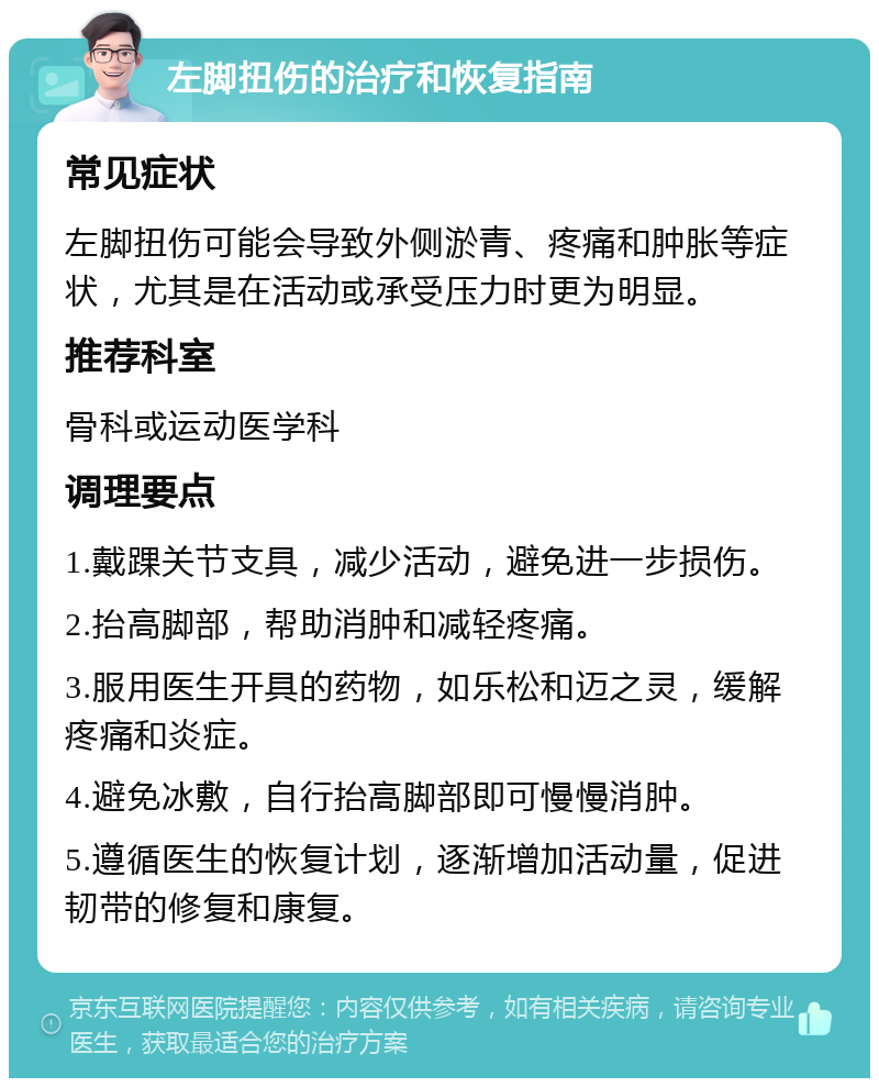 左脚扭伤的治疗和恢复指南 常见症状 左脚扭伤可能会导致外侧淤青、疼痛和肿胀等症状，尤其是在活动或承受压力时更为明显。 推荐科室 骨科或运动医学科 调理要点 1.戴踝关节支具，减少活动，避免进一步损伤。 2.抬高脚部，帮助消肿和减轻疼痛。 3.服用医生开具的药物，如乐松和迈之灵，缓解疼痛和炎症。 4.避免冰敷，自行抬高脚部即可慢慢消肿。 5.遵循医生的恢复计划，逐渐增加活动量，促进韧带的修复和康复。