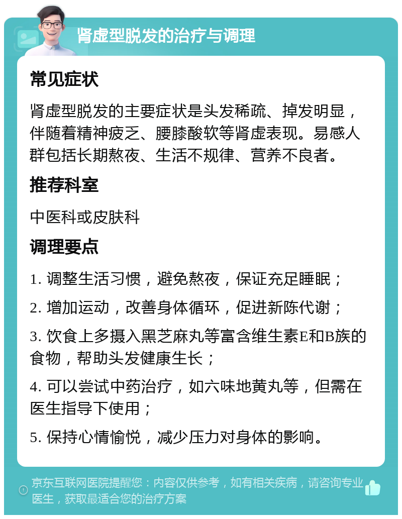 肾虚型脱发的治疗与调理 常见症状 肾虚型脱发的主要症状是头发稀疏、掉发明显，伴随着精神疲乏、腰膝酸软等肾虚表现。易感人群包括长期熬夜、生活不规律、营养不良者。 推荐科室 中医科或皮肤科 调理要点 1. 调整生活习惯，避免熬夜，保证充足睡眠； 2. 增加运动，改善身体循环，促进新陈代谢； 3. 饮食上多摄入黑芝麻丸等富含维生素E和B族的食物，帮助头发健康生长； 4. 可以尝试中药治疗，如六味地黄丸等，但需在医生指导下使用； 5. 保持心情愉悦，减少压力对身体的影响。