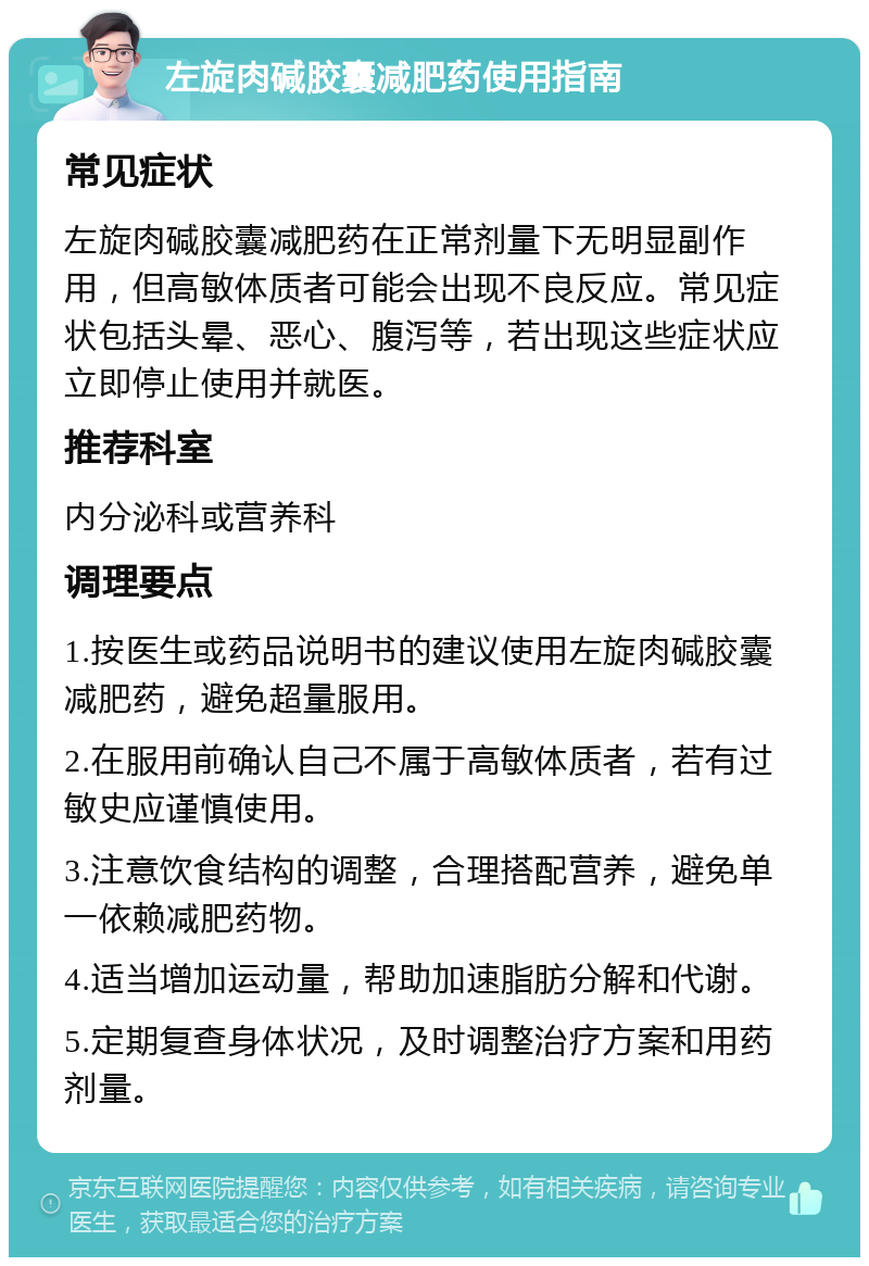 左旋肉碱胶囊减肥药使用指南 常见症状 左旋肉碱胶囊减肥药在正常剂量下无明显副作用，但高敏体质者可能会出现不良反应。常见症状包括头晕、恶心、腹泻等，若出现这些症状应立即停止使用并就医。 推荐科室 内分泌科或营养科 调理要点 1.按医生或药品说明书的建议使用左旋肉碱胶囊减肥药，避免超量服用。 2.在服用前确认自己不属于高敏体质者，若有过敏史应谨慎使用。 3.注意饮食结构的调整，合理搭配营养，避免单一依赖减肥药物。 4.适当增加运动量，帮助加速脂肪分解和代谢。 5.定期复查身体状况，及时调整治疗方案和用药剂量。