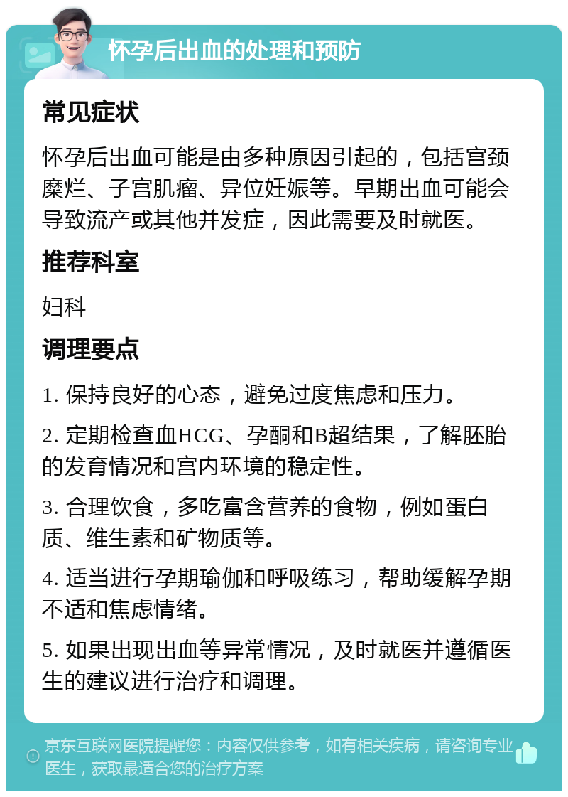 怀孕后出血的处理和预防 常见症状 怀孕后出血可能是由多种原因引起的，包括宫颈糜烂、子宫肌瘤、异位妊娠等。早期出血可能会导致流产或其他并发症，因此需要及时就医。 推荐科室 妇科 调理要点 1. 保持良好的心态，避免过度焦虑和压力。 2. 定期检查血HCG、孕酮和B超结果，了解胚胎的发育情况和宫内环境的稳定性。 3. 合理饮食，多吃富含营养的食物，例如蛋白质、维生素和矿物质等。 4. 适当进行孕期瑜伽和呼吸练习，帮助缓解孕期不适和焦虑情绪。 5. 如果出现出血等异常情况，及时就医并遵循医生的建议进行治疗和调理。