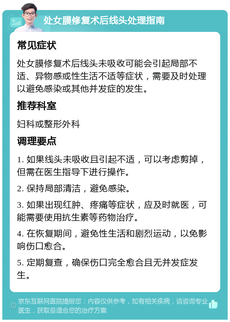 处女膜修复术后线头处理指南 常见症状 处女膜修复术后线头未吸收可能会引起局部不适、异物感或性生活不适等症状，需要及时处理以避免感染或其他并发症的发生。 推荐科室 妇科或整形外科 调理要点 1. 如果线头未吸收且引起不适，可以考虑剪掉，但需在医生指导下进行操作。 2. 保持局部清洁，避免感染。 3. 如果出现红肿、疼痛等症状，应及时就医，可能需要使用抗生素等药物治疗。 4. 在恢复期间，避免性生活和剧烈运动，以免影响伤口愈合。 5. 定期复查，确保伤口完全愈合且无并发症发生。