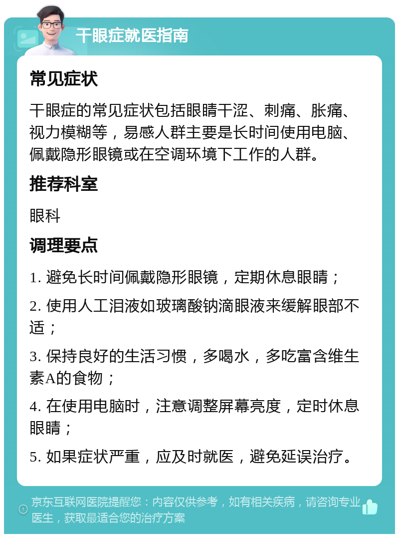 干眼症就医指南 常见症状 干眼症的常见症状包括眼睛干涩、刺痛、胀痛、视力模糊等，易感人群主要是长时间使用电脑、佩戴隐形眼镜或在空调环境下工作的人群。 推荐科室 眼科 调理要点 1. 避免长时间佩戴隐形眼镜，定期休息眼睛； 2. 使用人工泪液如玻璃酸钠滴眼液来缓解眼部不适； 3. 保持良好的生活习惯，多喝水，多吃富含维生素A的食物； 4. 在使用电脑时，注意调整屏幕亮度，定时休息眼睛； 5. 如果症状严重，应及时就医，避免延误治疗。