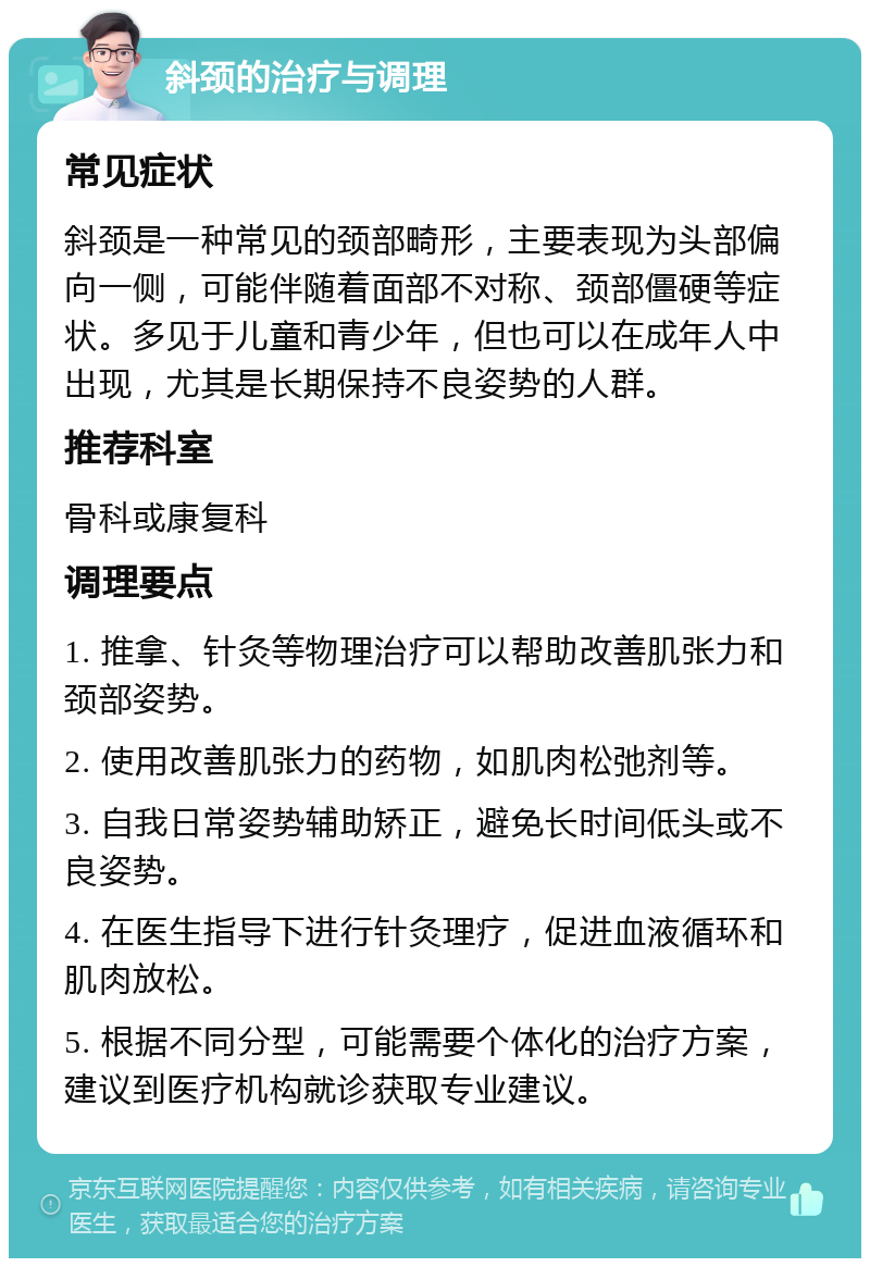 斜颈的治疗与调理 常见症状 斜颈是一种常见的颈部畸形，主要表现为头部偏向一侧，可能伴随着面部不对称、颈部僵硬等症状。多见于儿童和青少年，但也可以在成年人中出现，尤其是长期保持不良姿势的人群。 推荐科室 骨科或康复科 调理要点 1. 推拿、针灸等物理治疗可以帮助改善肌张力和颈部姿势。 2. 使用改善肌张力的药物，如肌肉松弛剂等。 3. 自我日常姿势辅助矫正，避免长时间低头或不良姿势。 4. 在医生指导下进行针灸理疗，促进血液循环和肌肉放松。 5. 根据不同分型，可能需要个体化的治疗方案，建议到医疗机构就诊获取专业建议。