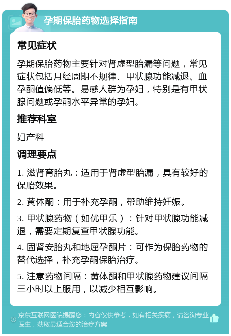 孕期保胎药物选择指南 常见症状 孕期保胎药物主要针对肾虚型胎漏等问题，常见症状包括月经周期不规律、甲状腺功能减退、血孕酮值偏低等。易感人群为孕妇，特别是有甲状腺问题或孕酮水平异常的孕妇。 推荐科室 妇产科 调理要点 1. 滋肾育胎丸：适用于肾虚型胎漏，具有较好的保胎效果。 2. 黄体酮：用于补充孕酮，帮助维持妊娠。 3. 甲状腺药物（如优甲乐）：针对甲状腺功能减退，需要定期复查甲状腺功能。 4. 固肾安胎丸和地屈孕酮片：可作为保胎药物的替代选择，补充孕酮保胎治疗。 5. 注意药物间隔：黄体酮和甲状腺药物建议间隔三小时以上服用，以减少相互影响。